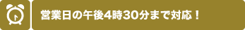 営業日の午後4時30分まで対応！